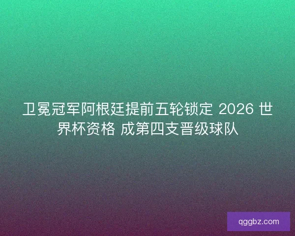 卫冕冠军阿根廷提前五轮锁定 2026 世界杯资格 成第四支晋级球队