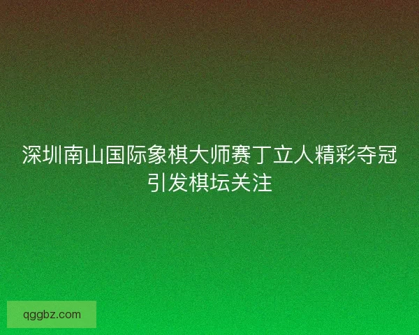 深圳南山国际象棋大师赛丁立人精彩夺冠引发棋坛关注