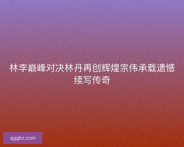 林李巅峰对决林丹再创辉煌宗伟承载遗憾续写传奇 林李巅峰对决林丹再创辉煌宗伟承载遗憾续写传奇