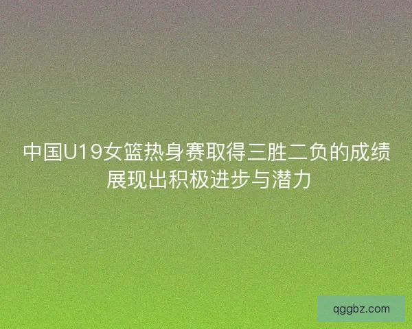 中国U19女篮热身赛取得三胜二负的成绩 展现出积极进步与潜力
