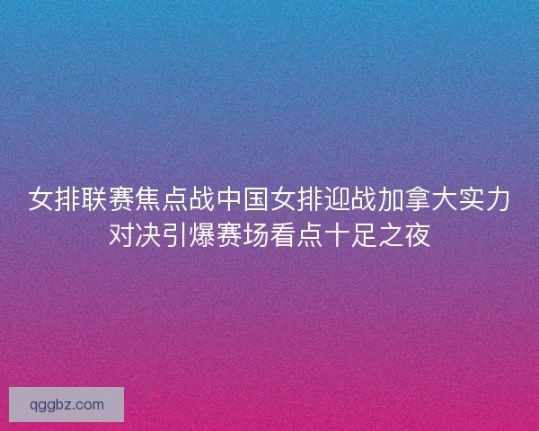 女排联赛焦点战中国女排迎战加拿大实力对决引爆赛场看点十足之夜
